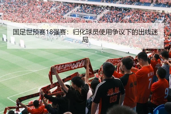 国足世预赛18强赛：归化球员使用争议下的出线迷局