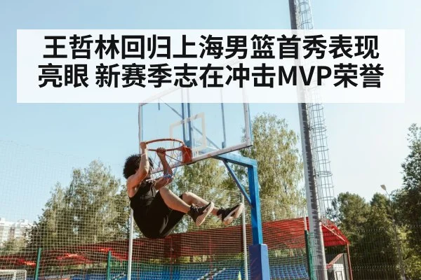王哲林回归上海男篮首秀表现亮眼 新赛季志在冲击MVP荣誉