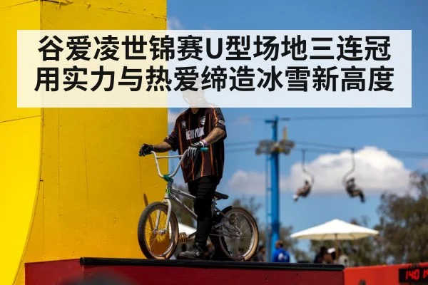 谷爱凌世锦赛U型场地三连冠用实力与热爱缔造冰雪新高度