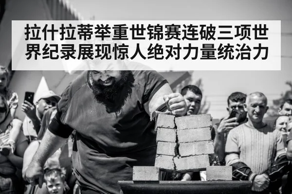 拉什拉蒂举重世锦赛连破三项世界纪录展现惊人绝对力量统治力